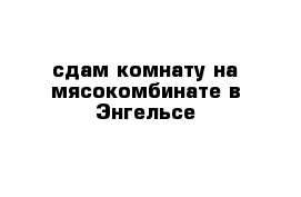 сдам комнату на мясокомбинате в Энгельсе 